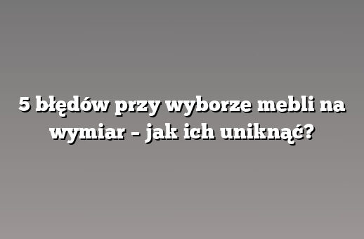 5 błędów przy wyborze mebli na wymiar – jak ich uniknąć?