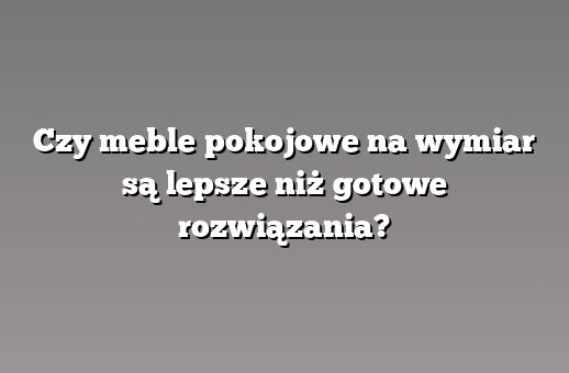 Czy meble pokojowe na wymiar są lepsze niż gotowe rozwiązania?