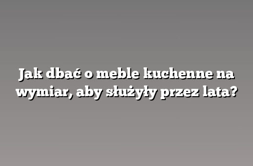 Jak dbać o meble kuchenne na wymiar, aby służyły przez lata?