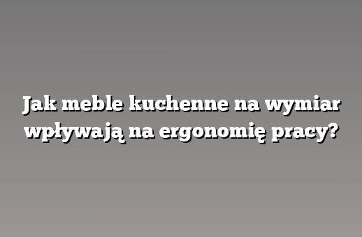 Jak meble kuchenne na wymiar wpływają na ergonomię pracy?