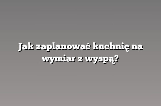 Jak zaplanować kuchnię na wymiar z wyspą?