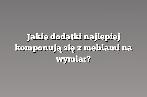 Jakie dodatki najlepiej komponują się z meblami na wymiar?