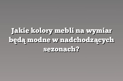 Jakie kolory mebli na wymiar będą modne w nadchodzących sezonach?