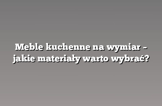 Meble kuchenne na wymiar – jakie materiały warto wybrać?