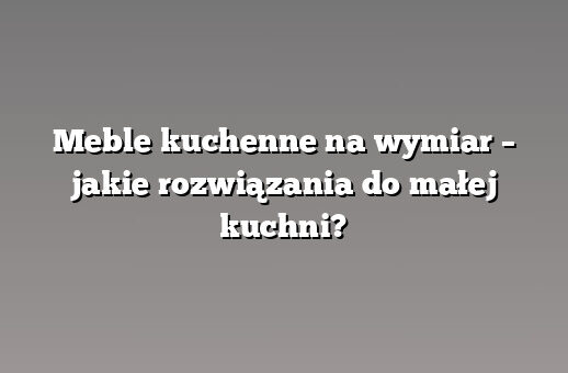 Meble kuchenne na wymiar – jakie rozwiązania do małej kuchni?