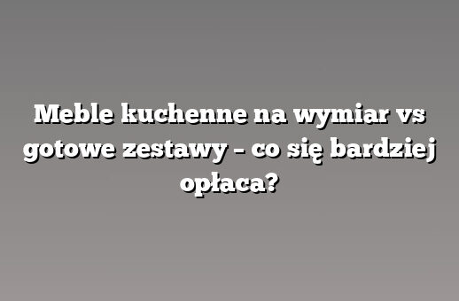 Meble kuchenne na wymiar vs gotowe zestawy – co się bardziej opłaca?