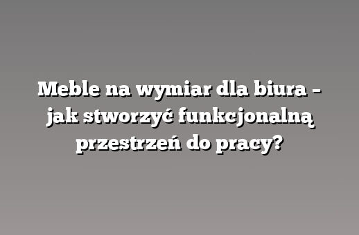 Meble na wymiar dla biura – jak stworzyć funkcjonalną przestrzeń do pracy?