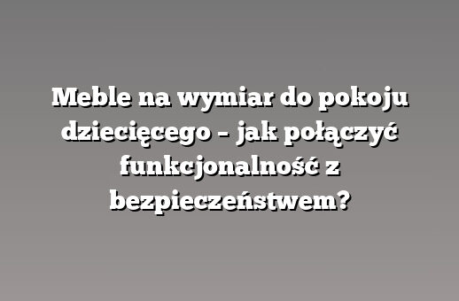 Meble na wymiar do pokoju dziecięcego – jak połączyć funkcjonalność z bezpieczeństwem?