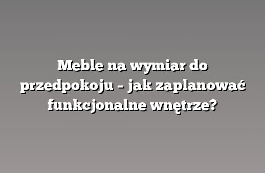 Meble na wymiar do przedpokoju – jak zaplanować funkcjonalne wnętrze?