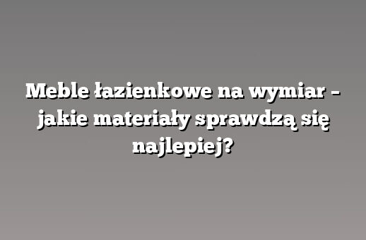 Meble łazienkowe na wymiar – jakie materiały sprawdzą się najlepiej?