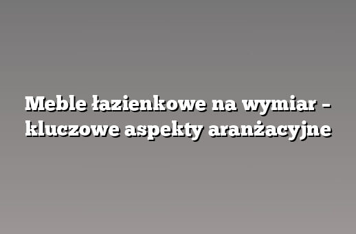 Meble łazienkowe na wymiar – kluczowe aspekty aranżacyjne