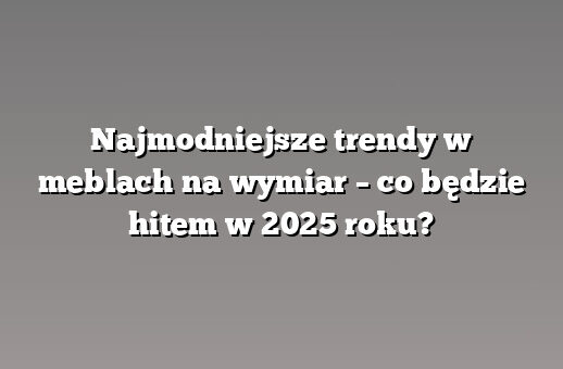 Najmodniejsze trendy w meblach na wymiar – co będzie hitem w 2025 roku?