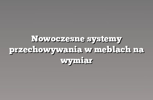 Nowoczesne systemy przechowywania w meblach na wymiar