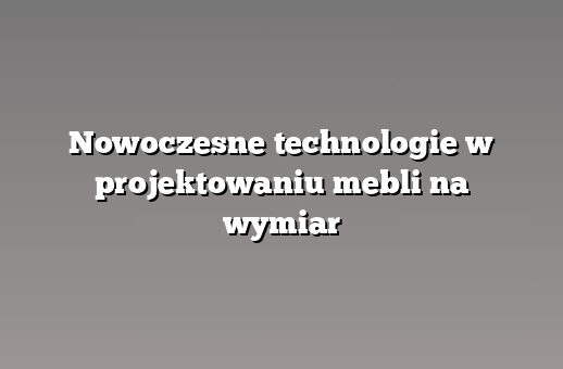 Nowoczesne technologie w projektowaniu mebli na wymiar