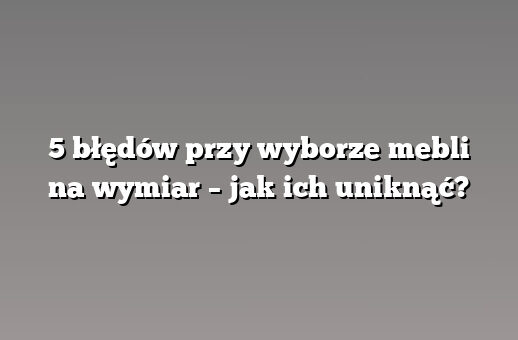 5 błędów przy wyborze mebli na wymiar – jak ich uniknąć?
