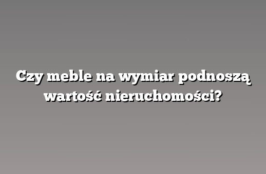 Czy meble na wymiar podnoszą wartość nieruchomości?