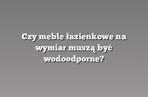 Czy meble łazienkowe na wymiar muszą być wodoodporne?
