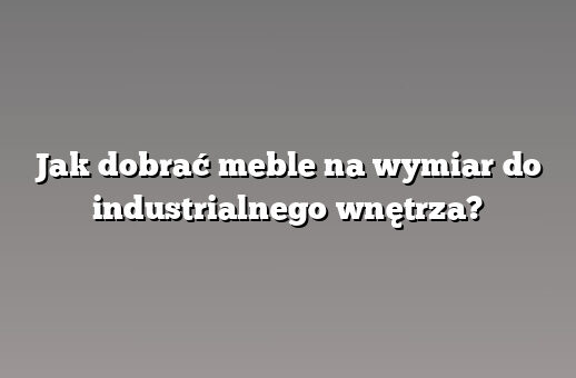 Jak dobrać meble na wymiar do industrialnego wnętrza?