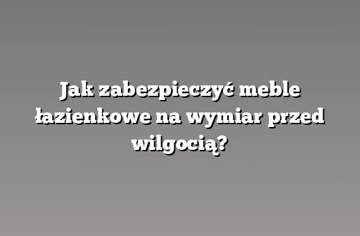 Jak zabezpieczyć meble łazienkowe na wymiar przed wilgocią?