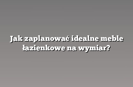 Jak zaplanować idealne meble łazienkowe na wymiar?