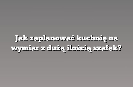 Jak zaplanować kuchnię na wymiar z dużą ilością szafek?