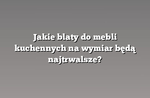Jakie blaty do mebli kuchennych na wymiar będą najtrwalsze?