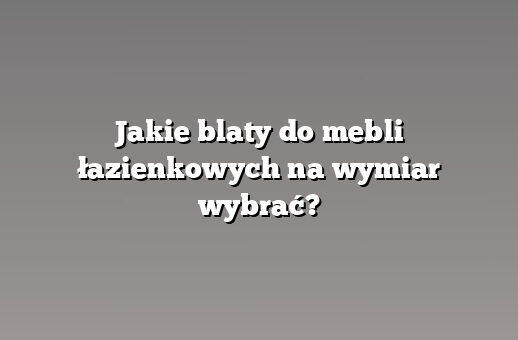 Jakie blaty do mebli łazienkowych na wymiar wybrać?