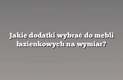 Jakie dodatki wybrać do mebli łazienkowych na wymiar?