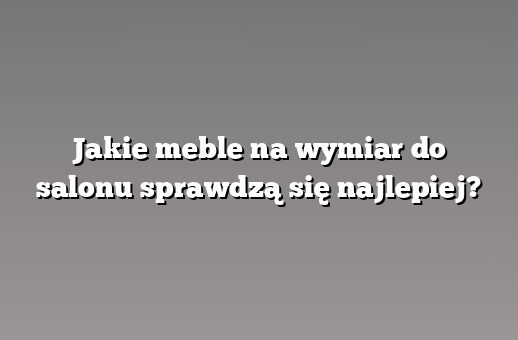 Jakie meble na wymiar do salonu sprawdzą się najlepiej?