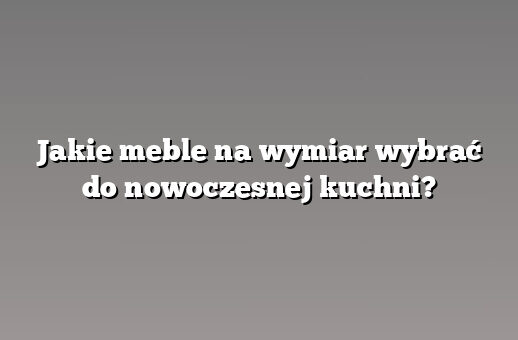 Jakie meble na wymiar wybrać do nowoczesnej kuchni?
