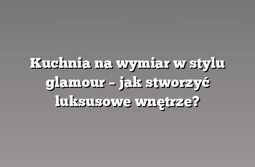 Kuchnia na wymiar w stylu glamour – jak stworzyć luksusowe wnętrze?