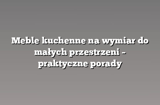 Meble kuchenne na wymiar do małych przestrzeni – praktyczne porady