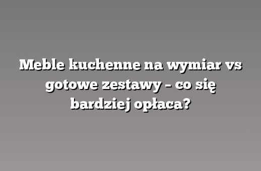 Meble kuchenne na wymiar vs gotowe zestawy – co się bardziej opłaca?