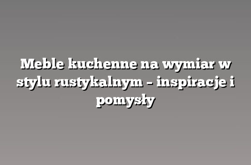 Meble kuchenne na wymiar w stylu rustykalnym – inspiracje i pomysły