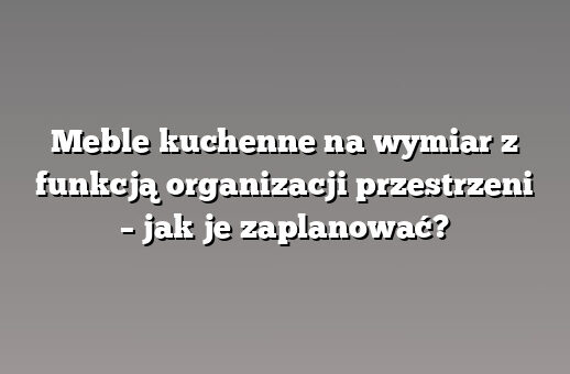 Meble kuchenne na wymiar z funkcją organizacji przestrzeni – jak je zaplanować?