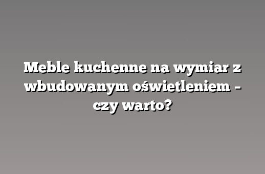 Meble kuchenne na wymiar z wbudowanym oświetleniem – czy warto?