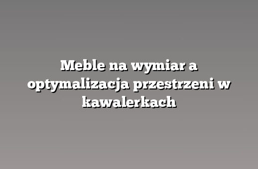Meble na wymiar a optymalizacja przestrzeni w kawalerkach