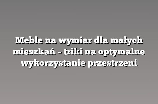 Meble na wymiar dla małych mieszkań – triki na optymalne wykorzystanie przestrzeni
