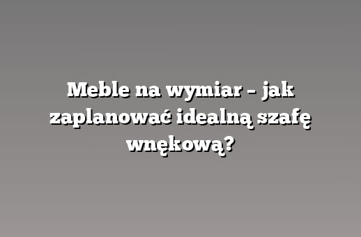 Meble na wymiar – jak zaplanować idealną szafę wnękową?