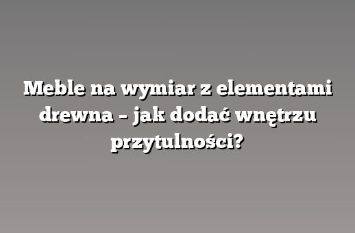 Meble na wymiar z elementami drewna – jak dodać wnętrzu przytulności?
