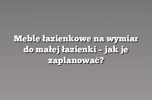 Meble łazienkowe na wymiar do małej łazienki – jak je zaplanować?