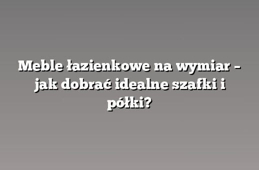 Meble łazienkowe na wymiar – jak dobrać idealne szafki i półki?