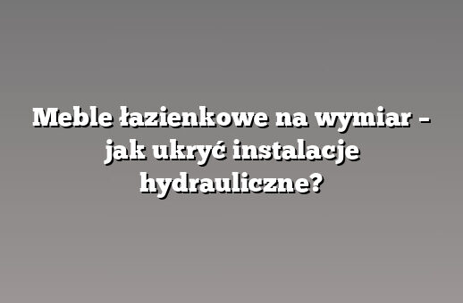 Meble łazienkowe na wymiar – jak ukryć instalacje hydrauliczne?