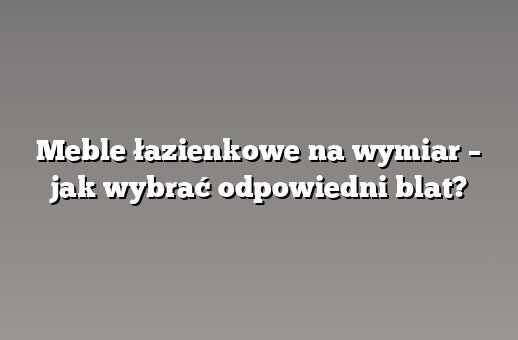 Meble łazienkowe na wymiar – jak wybrać odpowiedni blat?