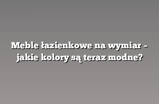 Meble łazienkowe na wymiar – jakie kolory są teraz modne?