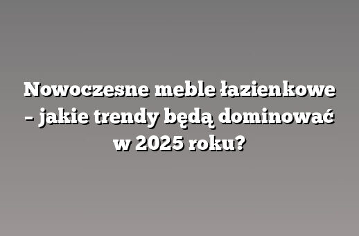 Nowoczesne meble łazienkowe – jakie trendy będą dominować w 2025 roku?