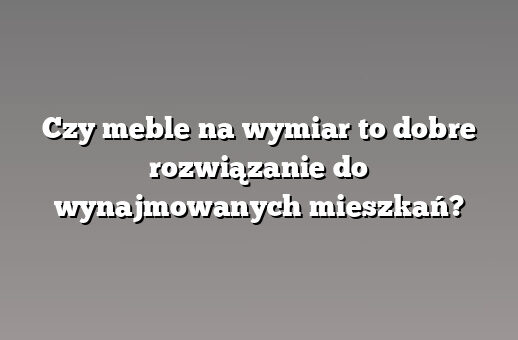 Czy meble na wymiar to dobre rozwiązanie do wynajmowanych mieszkań?
