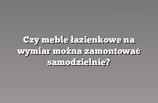 Czy meble łazienkowe na wymiar można zamontować samodzielnie?