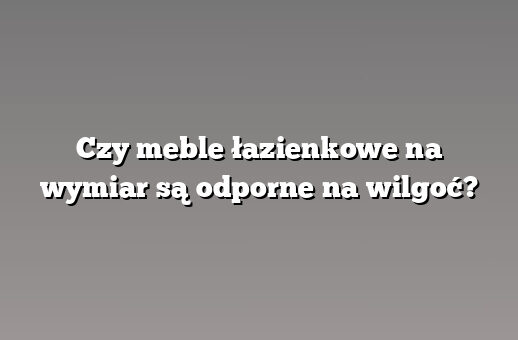 Czy meble łazienkowe na wymiar są odporne na wilgoć?