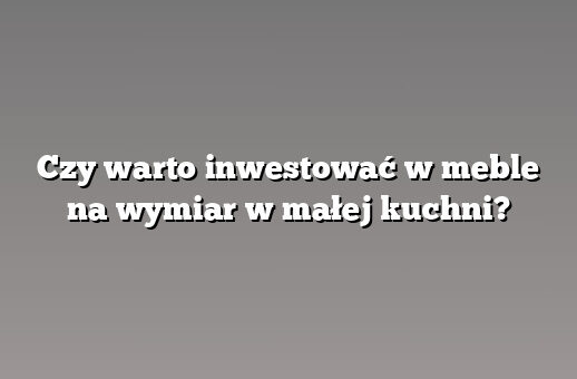 Czy warto inwestować w meble na wymiar w małej kuchni?